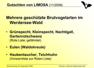 Gutachten von LIMOSA (11/2008)


Mehrere geschützte Brutvogelarten im
 Werdersee-Wald

• Grünspecht, Kleinspecht, Nachtigall,
  Gartenrotschwanz
   (Rote Liste: gefährdet)

• Eulen (Waldohreule)

• Haubentaucher, Teichhuhn
   (Vorwarnliste zur Roten Liste)

Beiratssitzung 30. September 2009   Initiative ‚Kleiner Stadtwerderwald‘
 