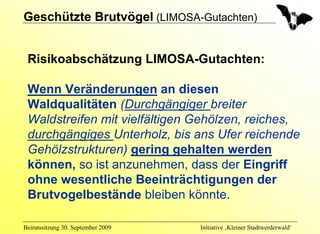 Geschützte Brutvögel (LIMOSA-Gutachten)


 Risikoabschätzung LIMOSA-Gutachten:

 Wenn Veränderungen an diesen
 Waldqualitäten (Durchgängiger breiter
 Waldstreifen mit vielfältigen Gehölzen, reiches,
 durchgängiges Unterholz, bis ans Ufer reichende
 Gehölzstrukturen) gering gehalten werden
 können, so ist anzunehmen, dass der Eingriff
 ohne wesentliche Beeinträchtigungen der
 Brutvogelbestände bleiben könnte.

Beiratssitzung 30. September 2009   Initiative ‚Kleiner Stadtwerderwald‘
 