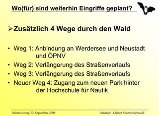 Wo(für) sind weiterhin Eingriffe geplant?


  Zusätzlich 4 Wege durch den Wald

• Weg 1: Anbindung an Werdersee und Neustadt
         und ÖPNV
• Weg 2: Verlängerung des Straßenverlaufs
• Weg 3: Verlängerung des Straßenverlaufs
• Neuer Weg 4: Zugang zum neuen Park hinter
         der Hochschule für Nautik


 Beiratssitzung 30. September 2009   Initiative ‚Kleiner Stadtwerderwald‘
 