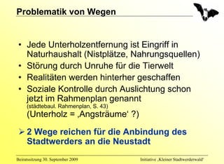 Problematik von Wegen


 • Jede Unterholzentfernung ist Eingriff in
   Naturhaushalt (Nistplätze, Nahrungsquellen)
 • Störung durch Unruhe für die Tierwelt
 • Realitäten werden hinterher geschaffen
 • Soziale Kontrolle durch Auslichtung schon
   jetzt im Rahmenplan genannt
     (städtebaul. Rahmenplan, S. 43)
     (Unterholz = ‚Angsträume‘ ?)

     2 Wege reichen für die Anbindung des
     Stadtwerders an die Neustadt
Beiratssitzung 30. September 2009      Initiative ‚Kleiner Stadtwerderwald‘
 