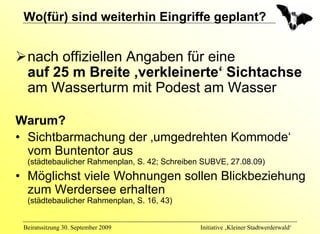 Wo(für) sind weiterhin Eingriffe geplant?


  nach offiziellen Angaben für eine
  auf 25 m Breite ‚verkleinerte‘ Sichtachse
  am Wasserturm mit Podest am Wasser

Warum?
• Sichtbarmachung der ‚umgedrehten Kommode‘
  vom Buntentor aus
  (städtebaulicher Rahmenplan, S. 42; Schreiben SUBVE, 27.08.09)
• Möglichst viele Wohnungen sollen Blickbeziehung
  zum Werdersee erhalten
  (städtebaulicher Rahmenplan, S. 16, 43)


 Beiratssitzung 30. September 2009             Initiative ‚Kleiner Stadtwerderwald‘
 