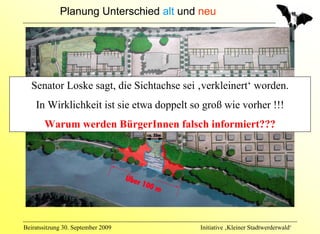 Planung Unterschied alt und neu




  Senator Loske sagt, die Sichtachse sei ‚verkleinert‘ worden.
    In Wirklichkeit ist sie etwa doppelt so groß wie vorher !!!
       Warum werden BürgerInnen falsch informiert???




Beiratssitzung 30. September 2009          Initiative ‚Kleiner Stadtwerderwald‘
 
