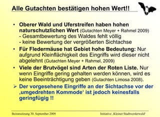 Alle Gutachten bestätigen hohen Wert!!

 • Oberer Wald und Uferstreifen haben hohen
   naturschutzlichen Wert (Gutachten Meyer + Rahmel 2009)
   - Gesamtbewertung des Waldes fehlt völlig
   - keine Bewertung der vergrößerten Sichtachse
 • Für Fledermäuse hat Gebiet hohe Bedeutung: Nur
   aufgrund Kleinflächigkeit des Eingriffs wird dieser nicht
   abgelehnt (Gutachten Meyer + Rahmel, 2009)
 • Viele der Brutvögel sind Arten der Roten Liste. Nur
   wenn Eingriffe gering gehalten werden können, wird es
   keine Beeinträchtigung geben (Gutachten Limosa 2008).
   Der vorgesehene Eingriffe an der Sichtachse vor der
   ‚umgedrehten Kommode‘ ist jedoch keinesfalls
   geringfügig !!

Beiratssitzung 30. September 2009    Initiative ‚Kleiner Stadtwerderwald‘
 