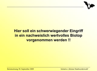 Hier soll ein schwerwiegender Eingriff
        in ein nachweislich wertvolles Biotop
               vorgenommen werden !!




Beiratssitzung 30. September 2009   Initiative ‚Kleiner Stadtwerderwald‘
 