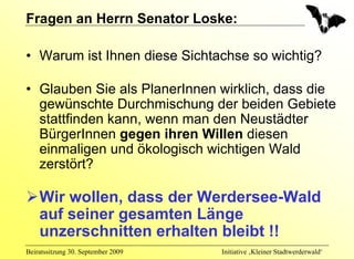 Fragen an Herrn Senator Loske:

• Warum ist Ihnen diese Sichtachse so wichtig?

• Glauben Sie als PlanerInnen wirklich, dass die
  gewünschte Durchmischung der beiden Gebiete
  stattfinden kann, wenn man den Neustädter
  BürgerInnen gegen ihren Willen diesen
  einmaligen und ökologisch wichtigen Wald
  zerstört?

    Wir wollen, dass der Werdersee-Wald
    auf seiner gesamten Länge
    unzerschnitten erhalten bleibt !!
Beiratssitzung 30. September 2009   Initiative ‚Kleiner Stadtwerderwald‘
 