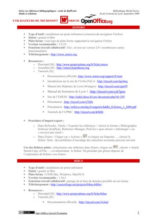Gérer ses références bibliographiques : sortir de RefWorks                              Bibliothèque Michel Serres
   Outils et solutions                                                        Ecole Centrale de Lyon- Septembre 2009


UTILISATEURS DE MICROSOFT                                ORD OU

                                                           ZOTERO

           Type d’outil : installation sur poste utilisateur (extension du navigateur Firefox)
           Statut : gratuit et libre
           Plate-forme : tout type de plate-forme supportant le navigateur Firefox
           Version recommandée : 1.0.10
           Fonctions travail collaboratif : Oui ; en test sur version 2.0+ (nombreuses autres
            fonctionnalités)
           Téléchargement : http://www.zotero.org

           Ressources :
               o Descriptif [fr] : http://www.projet-plume.org/fr/fiche/zotero
               o Actualités [fr] : http://zotero.hypotheses.org
               o Tutoriels [fr] :
                                Documentation officielle http://www.zotero.org/support/fr/start
                                Introduction sur le site de l’Urfist PACA : http://tinyurl.com/lqc4mq
                                Manuel des Hôpitaux de Lyon (44 pages) : http://tinyurl.com/cpar95
                                Manuel de formation de Lyon 1 : http://tinyurl.com/yck7gmz
                                Site de l’EHESS : http://lodel.ehess.fr/cerc/document.php?id=259
                                Présentation : http://tinyurl.com/n7ldfx
                                Présentation : http://urfist.u-strasbg.fr/supports/bddbi_fi/Zotero_1_2008.pdf
                                Tutoriels de l’UPMC : http://tinyurl.com/kl8dfz

           Procédure d’import-export :
                 o     Dans Refworks : Outils > Exporter les références > choisir le format « Bibliographic
                       Software (EndNote, Reference Manager, ProCite) » puis choisir « télécharger » ou
                       « envoyer par email »
                 o     Dans Zotero : Cliquer sur « Actions »     et cliquer sur Importer… ; choisir le
                       fichier. Note : des problèmes d’encodage des caractères accentués peuvent survenir

       Cas des fichiers joints : sélectionner une référence dans Zotero, cliquer sur    , choisir « Attach
       Stored Copy of File… » et sélectionner le fichier. Ou procéder par glisser-déposer de
       l’explorateur de fichiers vers Zotero

                                                            BIBUS

           Type d’outil : installation sur poste utilisateur
           Statut : gratuit et libre
           Plate-forme : UNIX-like, Windows, MacOS X
           Version recommandée : 1.5rc1
           Fonctions travail collaboratif : partage de la base de données possible sur un réseau
           Téléchargement : http://sourceforge.net/projects/bibus-biblio/
           Ressources :
               o Descriptif [fr] : http://www.projet-plume.org/fr/fiche/bibus
               o Tutoriels [fr] :
                                Documentation officielle : http://tinyurl.com/3o3anl


                     http://bibli.ec-lyon.fr/Formation                                                             2
 