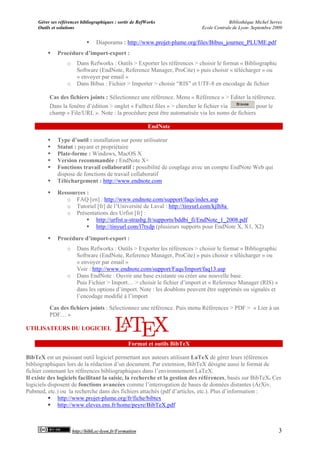 Gérer ses références bibliographiques : sortir de RefWorks                           Bibliothèque Michel Serres
     Outils et solutions                                                     Ecole Centrale de Lyon- Septembre 2009


                                  Diaporama : http://www.projet-plume.org/files/Bibus_journee_PLUME.pdf
             Procédure d’import-export :
                   o     Dans Refworks : Outils > Exporter les références > choisir le format « Bibliographic
                         Software (EndNote, Reference Manager, ProCite) » puis choisir « télécharger » ou
                         « envoyer par email »
                   o     Dans Bibus : Fichier > Importer > choisir “RIS” et UTF-8 en encodage de fichier

          Cas des fichiers joints : Sélectionnez une référence. Menu « Référence » > Editer la référence.
          Dans la fenêtre d’édition > onglet « Fulltext files » > chercher le fichier via        pour le
          champ « File/URL ». Note : la procédure peut être automatisée via les noms de fichiers

                                                           EndNote

             Type d’outil : installation sur poste utilisateur
             Statut : payant et propriétaire
             Plate-forme : Windows, MacOS X
             Version recommandée : EndNote X+
             Fonctions travail collaboratif : possibilité de couplage avec un compte EndNote Web qui
              dispose de fonctions de travail collaboratif
             Téléchargement : http://www.endnote.com
             Ressources :
                 o FAQ [en] : http://www.endnote.com/support/faqs/index.asp
                 o Tutoriel [fr] de l’Université de Laval : http://tinyurl.com/kjlh8a
                 o Présentations des Urfist [fr] :
                          http://urfist.u-strasbg.fr/supports/bddbi_fi/EndNote_1_2008.pdf
                          http://tinyurl.com/l7txdp (plusieurs supports pour EndNote X, X1, X2)

             Procédure d’import-export :
                   o     Dans Refworks : Outils > Exporter les références > choisir le format « Bibliographic
                         Software (EndNote, Reference Manager, ProCite) » puis choisir « télécharger » ou
                         « envoyer par email »
                         Voir : http://www.endnote.com/support/Faqs/Import/faq13.asp
                   o     Dans EndNote : Ouvrir une base existante ou créer une nouvelle base.
                         Puis Fichier > Import… > choisir le fichier d’import et « Reference Manager (RIS) »
                         dans les options d’import. Note : les doublons peuvent être supprimés ou signalés et
                         l’encodage modifié à l’import
          Cas des fichiers joints : Sélectionnez une référence. Puis menu Références > PDF > « Lier à un
          PDF… »

UTILISATEURS DU LOGICIEL

                                                   Format et outils BibTeX

BibTeX est un puissant outil logiciel permettant aux auteurs utilisant LaTeX de gérer leurs références
bibliographiques lors de la rédaction d’un document. Par extension, BibTeX désigne aussi le format de
fichier contenant les références bibliographiques dans l’environnement LaTeX.
Il existe des logiciels facilitant la saisie, la recherche et la gestion des références, basés sur BibTeX. Ces
logiciels disposent de fonctions avancées comme l’interrogation de bases de données distantes (ArXiv,
Pubmed, etc.) ou la recherche dans des fichiers attachés (pdf d’articles, etc.). Plus d’information :
           http://www.projet-plume.org/fr/fiche/bibtex
           http://www.eleves.ens.fr/home/peyre/BibTeX.pdf



                       http://bibli.ec-lyon.fr/Formation                                                          3
 