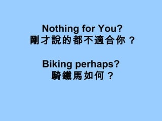 Nothing for You? 剛才說的都不適合你 ? Biking perhaps?  騎鐵馬如何 ? 
