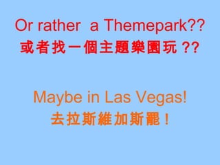 Or rather  a Themepark?? 或者找一個主題樂園玩 ?? Maybe in Las Vegas! 去拉斯維加斯罷 ! 