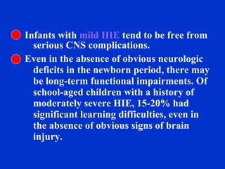 Infants with  mild HIE  tend to be free from serious CNS complications.  Even in the absence of obvious neurologic deficits in the newborn period, there may be long-term functional impairments. Of school-aged children with a history of moderately severe HIE, 15-20% had significant learning difficulties, even in the absence of obvious signs of brain injury.  