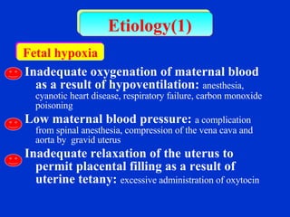 Inadequate oxygenation of maternal blood as a result of hypoventilation:   anesthesia, cyanotic heart disease, respiratory failure, carbon monoxide poisoning Low maternal blood pressure:   a complication from spinal anesthesia, compression of the vena cava and aorta by  gravid uterus Inadequate relaxation of the uterus to permit placental filling as a result of uterine tetany:   excessive administration of oxytocin Etiology(1) Fetal hypoxia 