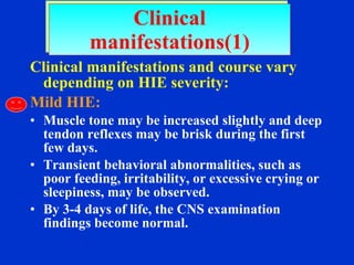 Clinical manifestations and course vary depending on HIE severity: Mild HIE: Muscle tone may be increased slightly and deep tendon reflexes may be brisk during the first few days. Transient behavioral abnormalities, such as poor feeding, irritability, or excessive crying or sleepiness, may be observed. By 3-4 days of life, the CNS examination findings become normal. Clinical manifestations(1) 
