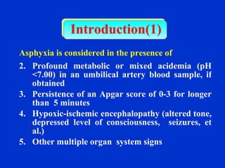 Introduction(1) Asphyxia is considered in the presence of   Profound metabolic or mixed acidemia (pH <7.00) in an umbilical artery blood sample, if obtained Persistence of an Apgar score of 0-3 for longer than  5 minutes Hypoxic-ischemic encephalopathy (altered tone, depressed level of consciousness,  seizures, et al.)  Other multiple organ  system signs 