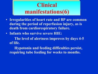 Irregularities of heart rate and BP are common during the period of reperfusion injury, as is death from cardiorespiratory failure. Infants who survive severe HIE: The level of alertness improves by days 4-5 of life.  Hypotonia and feeding difficulties persist, requiring tube feeding for weeks to months. Clinical manifestations(6) 