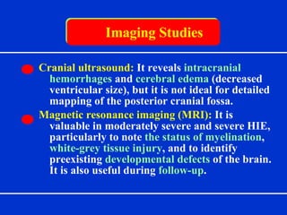 Imaging Studies Cranial ultrasound:  It reveals  intracranial hemorrhages  and  cerebral edema  (decreased ventricular size), but it is not ideal for detailed mapping of the posterior cranial fossa. Magnetic resonance imaging (MRI):  It  is valuable in moderately severe and severe HIE, particularly to note  the status of myelination ,  white-grey tissue injury , and to identify preexisting  developmental defects  of the brain. It is also useful during  follow-up . 