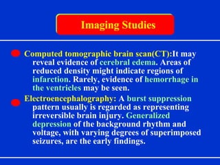 Imaging Studies Computed tomographic brain scan(CT): It  may reveal evidence of  cerebral edema . Areas of reduced density might indicate regions of  infarction . Rarely, evidence of  hemorrhage in the ventricles  may be seen. Electroencephalography:   A  burst suppression  pattern usually is regarded as representing irreversible brain injury.  Generalized depression  of the background rhythm and voltage, with varying degrees of superimposed seizures, are the early findings. 