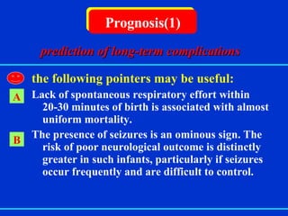   the following pointers may be useful: Lack of spontaneous respiratory effort within 20-30 minutes of birth is associated with almost uniform mortality. The presence of seizures is an ominous sign. The risk of poor neurological outcome is distinctly greater in such infants, particularly if seizures occur frequently and are difficult to control. Prognosis(1) A B prediction of long-term complications 