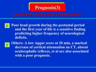   Poor head growth during the postnatal period and the first year of life is a sensitive finding predicting higher frequency of neurological deficits. Others: A low Apgar score at 20 min, a marked decrease of cortical attenuation on CT, absent oculocephalic reflexes, et al are also associated with a poor prognosis. Prognosis(3) E prediction of long-term complications F 