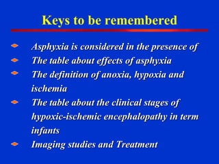 Keys to be remembered Asphyxia is considered in the presence of  The table about effects of asphyxia  The definition of anoxia, hypoxia and ischemia The table about the clinical stages of hypoxic-ischemic encephalopathy in term infants Imaging studies and Treatment 