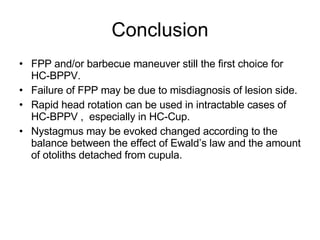 Conclusion FPP and/or barbecue maneuver still the first choice for HC-BPPV. Failure of FPP may be due to misdiagnosis of lesion side. Rapid head rotation can be used in intractable cases of HC-BPPV ,  especially in HC-Cup.  Nystagmus may be evoked changed according to the balance between the effect of Ewald’s law and the amount of otoliths detached from cupula. 