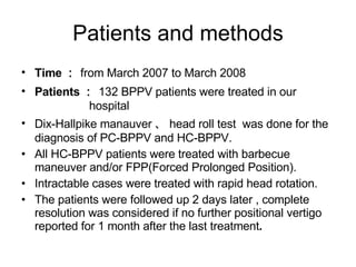 Patients and methods Time ： from March 2007 to March 2008 Patients ： 132 BPPV patients were treated in our    hospital Dix-Hallpike manauver 、 head roll test  was done for the diagnosis of PC-BPPV and HC-BPPV. All HC-BPPV patients were treated with barbecue maneuver and/or FPP(Forced Prolonged Position). Intractable cases were treated with rapid head rotation. The patients were followed up 2 days later , complete resolution was considered if no further positional vertigo reported for 1 month after the last treatment . 