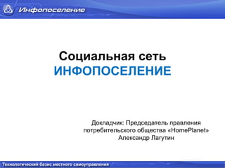 Социальная сеть   ИНФОПОСЕЛЕНИЕ   Докладчик: Председатель правления потребительского общества « HomePlanet » Александр Лагутин 