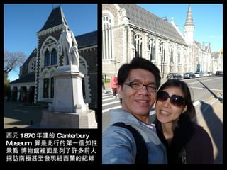 西元 1870年建的 Canterbury
Museum 算是此行的第ㄧ個知性
景點 博物館裡面呈列了許多前人
探訪南極甚至發現紐西蘭的紀錄
 