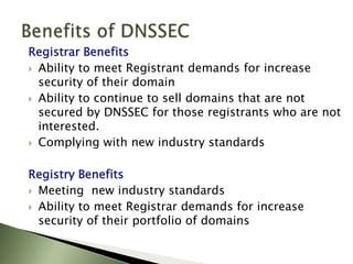 Benefits of DNSSECRegistrar BenefitsAbility to meet Registrant demands for increase security of their domainAbility to continue to sell domains that are not secured by DNSSEC for those registrants who are not interested.Complying with new industry standardsRegistry BenefitsMeeting  new industry standardsAbility to meet Registrar demands for increase security of their portfolio of domains
