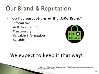 Top five perceptions of the .ORG Brand*InformativeWell-IntentionedTrustworthyValuable InformationReliableWe expect to keep it that way!12Our Brand & Reputation* Source:  e5 Marketing Survey of over 10,000 respondents in an electronic form, November 2008