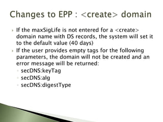 Registrar OT&ECovered in the ORG manual:  Extensible Provisioning Protocol (EPP) v1.0 ORG DNSSEC Registrar Acceptance CriteriaRegistrars must test the basic operations that their client application can perform in the ORG DNSSEC registry environment including:Create DomainCreate Domain with Optional Key DataQuery DomainQuery Domain with Optional Key DataUpdate Domain – Adding DS DataUpdate Domain – Changing DS DataUpdate Domain –  Change to Include Optional DataUpdate Domain – Removing DS Data