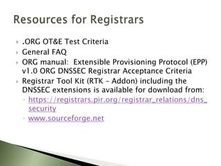 Changes to EPP: <create> domainCreate Domain is changed because a DNSSEC secure domain must be created with a DS record attached to itRegistrar needs to be accredited for creating domain names with DS recordsIf they are not, the system will reject the domain create command and throw a validation error – You are not authorized to perform this action.