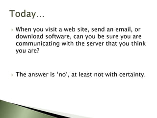 Today…When you visit a web site, send an email, or download software, can you be sure you are communicating with the server that you think you are? The answer is ‘no’, at least not with certainty.