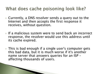 Currently, a DNS resolver sends a query out to the Internet and then accepts the first response it receives, without question. 	If a malicious system were to send back an incorrect response, the resolver would use this address until its cache expired. This is bad enough if a single user's computer gets this bad data, but it is much worse if it's another name server that answers queries for an ISP – affecting thousands of users. What does cache poisoning look like?