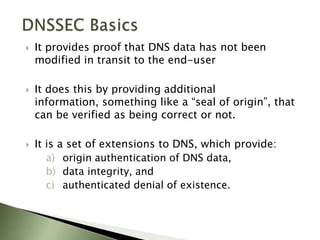 DNSSEC BasicsIt provides proof that DNS data has not been modified in transit to the end-userIt does this by providing additional information, something like a “seal of origin”, that can be verified as being correct or not.It is a set of extensions to DNS, which provide: origin authentication of DNS data, data integrity, and authenticated denial of existence.