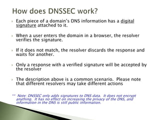 How does DNSSEC work?Each piece of a domain’s DNS information has a digital signature attached to it. When a user enters the domain in a browser, the resolver verifies the signature.If it does not match, the resolver discards the response and waits for another.Only a response with a verified signature will be accepted by the resolverThe description above is a common scenario.  Please note that different resolvers may take different actions**  Note: DNSSEC only adds signatures to DNS data.  It does not encrypt anything.  It has no effect on increasing the privacy of the DNS, and information in the DNS is still public information.