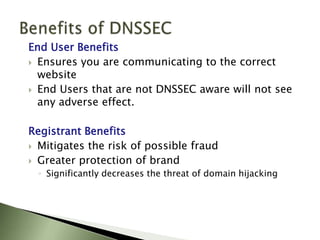 Benefits of DNSSECEnd User BenefitsEnsures you are communicating to the correct websiteEnd Users that are not DNSSEC aware will not see any adverse effect. Registrant BenefitsMitigates the risk of possible fraud Greater protection of brand  Significantly decreases the threat of domain hijacking