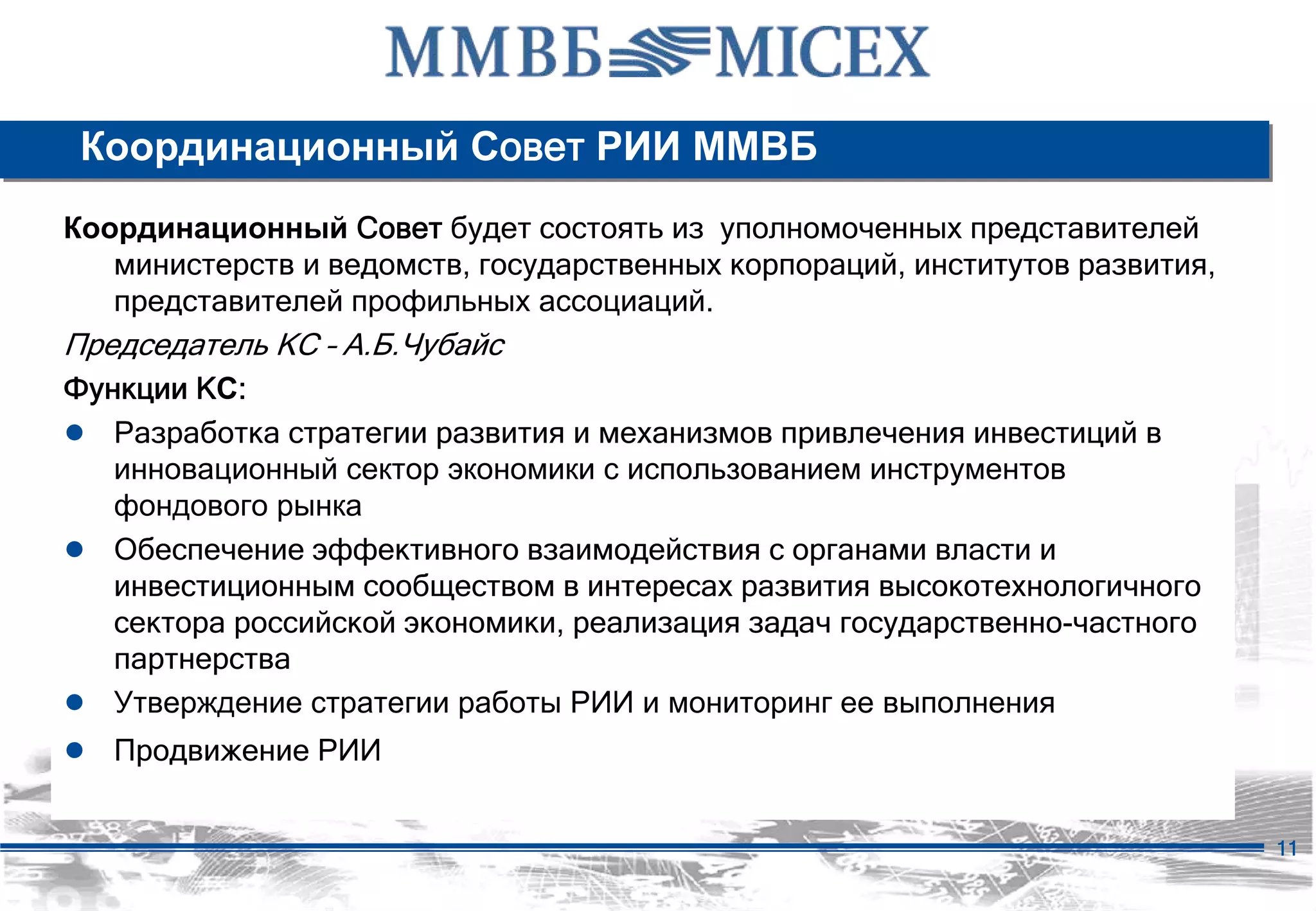 Координационный Совет РИИ ММВБ
Координационный Совет будет состоять из уполномоченных представителей
   министерств и ведомств, государственных корпораций, институтов развития,
   представителей профильных ассоциаций.
Председатель КС – А.Б.Чубайс
Функции КС:
● Разработка стратегии развития и механизмов привлечения инвестиций в
   инновационный сектор экономики с использованием инструментов
   фондового рынка
● Обеспечение эффективного взаимодействия с органами власти и
   инвестиционным сообществом в интересах развития высокотехнологичного
   сектора российской экономики, реализация задач государственно-частного
   партнерства
● Утверждение стратегии работы РИИ и мониторинг ее выполнения
● Продвижение РИИ

                                                                              11
 