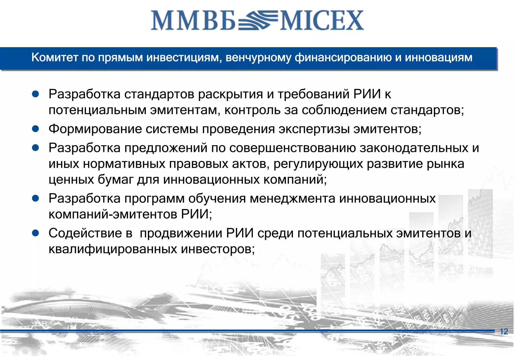 Комитет по прямым инвестициям, венчурному финансированию и инновациям


● Разработка стандартов раскрытия и требований РИИ к
    потенциальным эмитентам, контроль за соблюдением стандартов;
●   Формирование системы проведения экспертизы эмитентов;
●   Разработка предложений по совершенствованию законодательных и
    иных нормативных правовых актов, регулирующих развитие рынка
    ценных бумаг для инновационных компаний;
●   Разработка программ обучения менеджмента инновационных
    компаний-эмитентов РИИ;
●   Содействие в продвижении РИИ среди потенциальных эмитентов и
    квалифицированных инвесторов;




                                                                        12
 