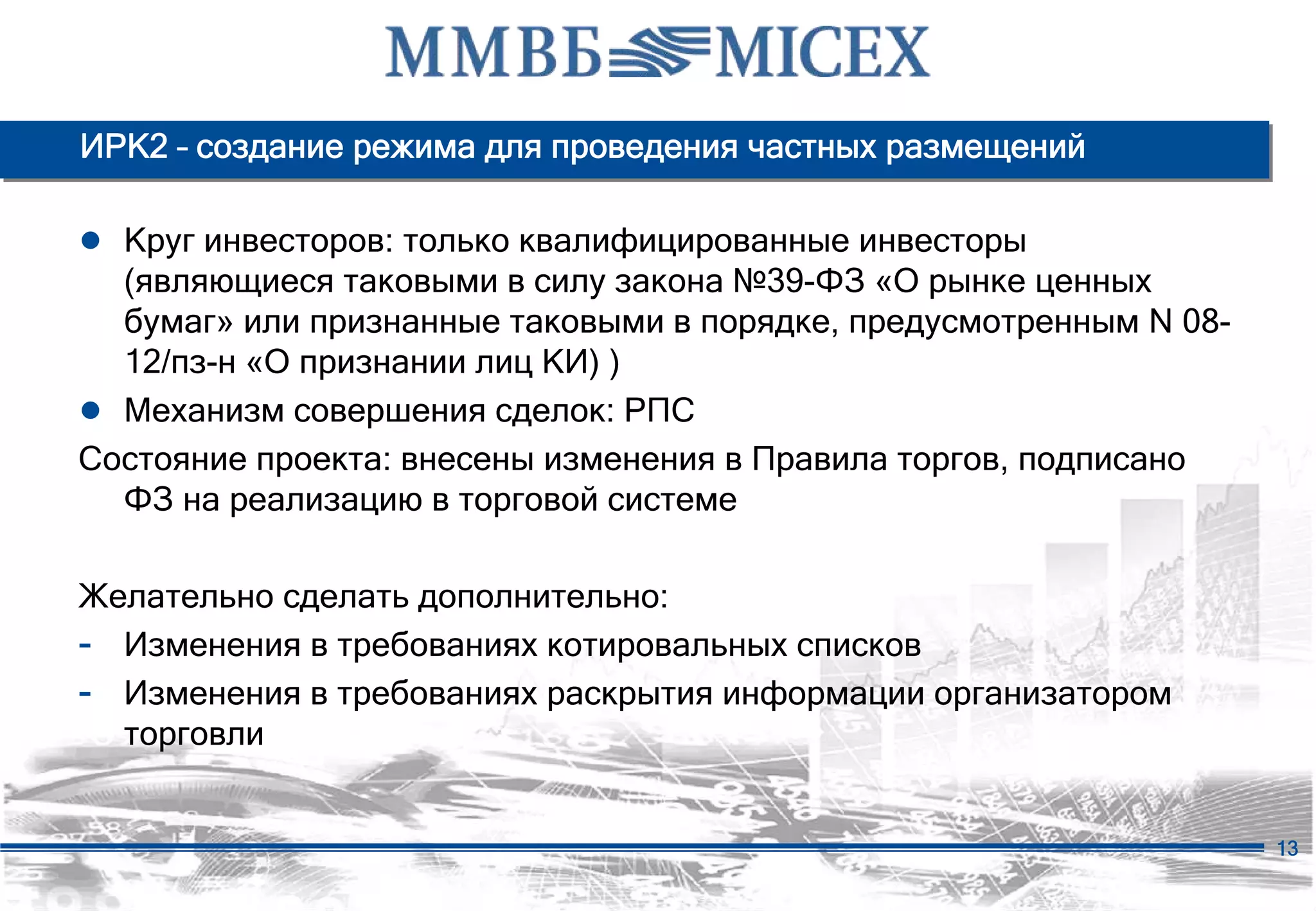 ИРК2 – создание режима для проведения частных размещений

● Круг инвесторов: только квалифицированные инвесторы
  (являющиеся таковыми в силу закона №39-ФЗ «О рынке ценных
  бумаг» или признанные таковыми в порядке, предусмотренным N 08-
  12/пз-н «О признании лиц КИ) )
● Механизм совершения сделок: РПС
Состояние проекта: внесены изменения в Правила торгов, подписано
  ФЗ на реализацию в торговой системе

Желательно сделать дополнительно:
- Изменения в требованиях котировальных списков
- Изменения в требованиях раскрытия информации организатором
  торговли


                                                                    13
 