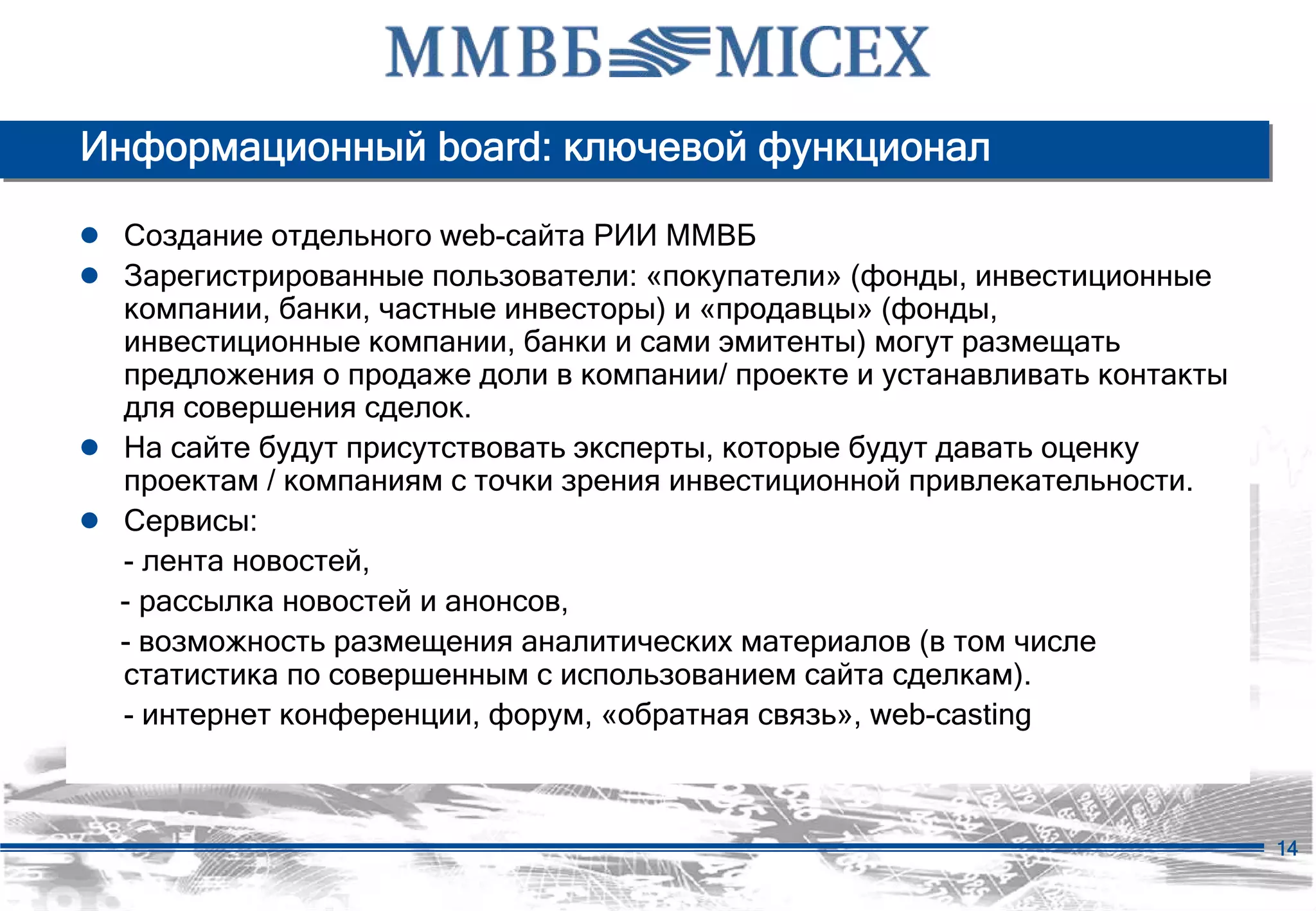 Информационный board: ключевой функционал

● Создание отдельного web-сайта РИИ ММВБ
● Зарегистрированные пользователи: «покупатели» (фонды, инвестиционные
    компании, банки, частные инвесторы) и «продавцы» (фонды,
    инвестиционные компании, банки и сами эмитенты) могут размещать
    предложения о продаже доли в компании/ проекте и устанавливать контакты
    для совершения сделок.
●   На сайте будут присутствовать эксперты, которые будут давать оценку
    проектам / компаниям с точки зрения инвестиционной привлекательности.
●   Сервисы:
    - лента новостей,
    - рассылка новостей и анонсов,
    - возможность размещения аналитических материалов (в том числе
    статистика по совершенным с использованием сайта сделкам).
    - интернет конференции, форум, «обратная связь», web-casting



                                                                              14
 