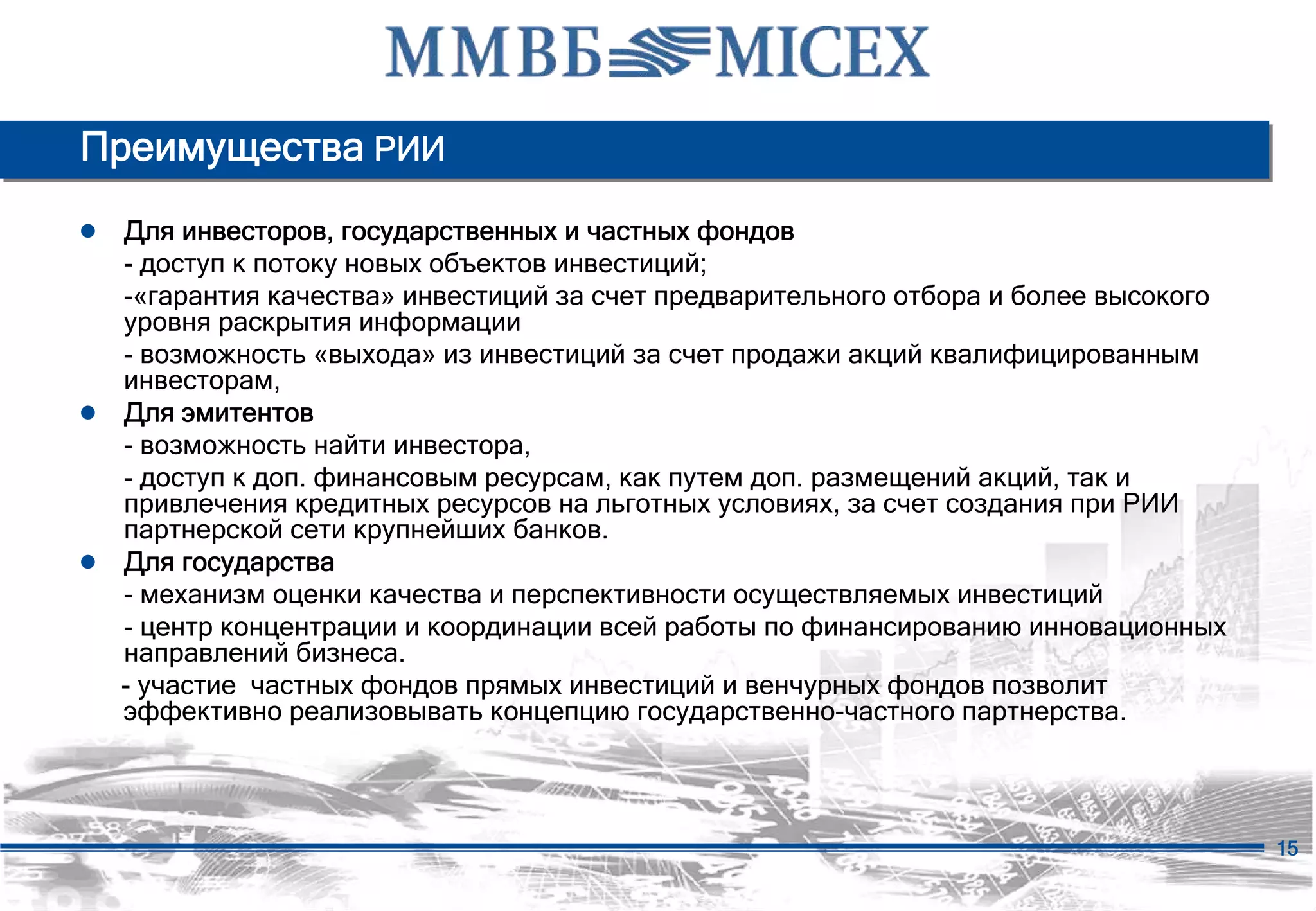 Преимущества РИИ
● Для инвесторов, государственных и частных фондов
  - доступ к потоку новых объектов инвестиций;
  -«гарантия качества» инвестиций за счет предварительного отбора и более высокого
  уровня раскрытия информации
  - возможность «выхода» из инвестиций за счет продажи акций квалифицированным
  инвесторам,
● Для эмитентов
  - возможность найти инвестора,
  - доступ к доп. финансовым ресурсам, как путем доп. размещений акций, так и
  привлечения кредитных ресурсов на льготных условиях, за счет создания при РИИ
  партнерской сети крупнейших банков.
● Для государства
  - механизм оценки качества и перспективности осуществляемых инвестиций
  - центр концентрации и координации всей работы по финансированию инновационных
  направлений бизнеса.
  - участие частных фондов прямых инвестиций и венчурных фондов позволит
  эффективно реализовывать концепцию государственно-частного партнерства.




                                                                                     15
 