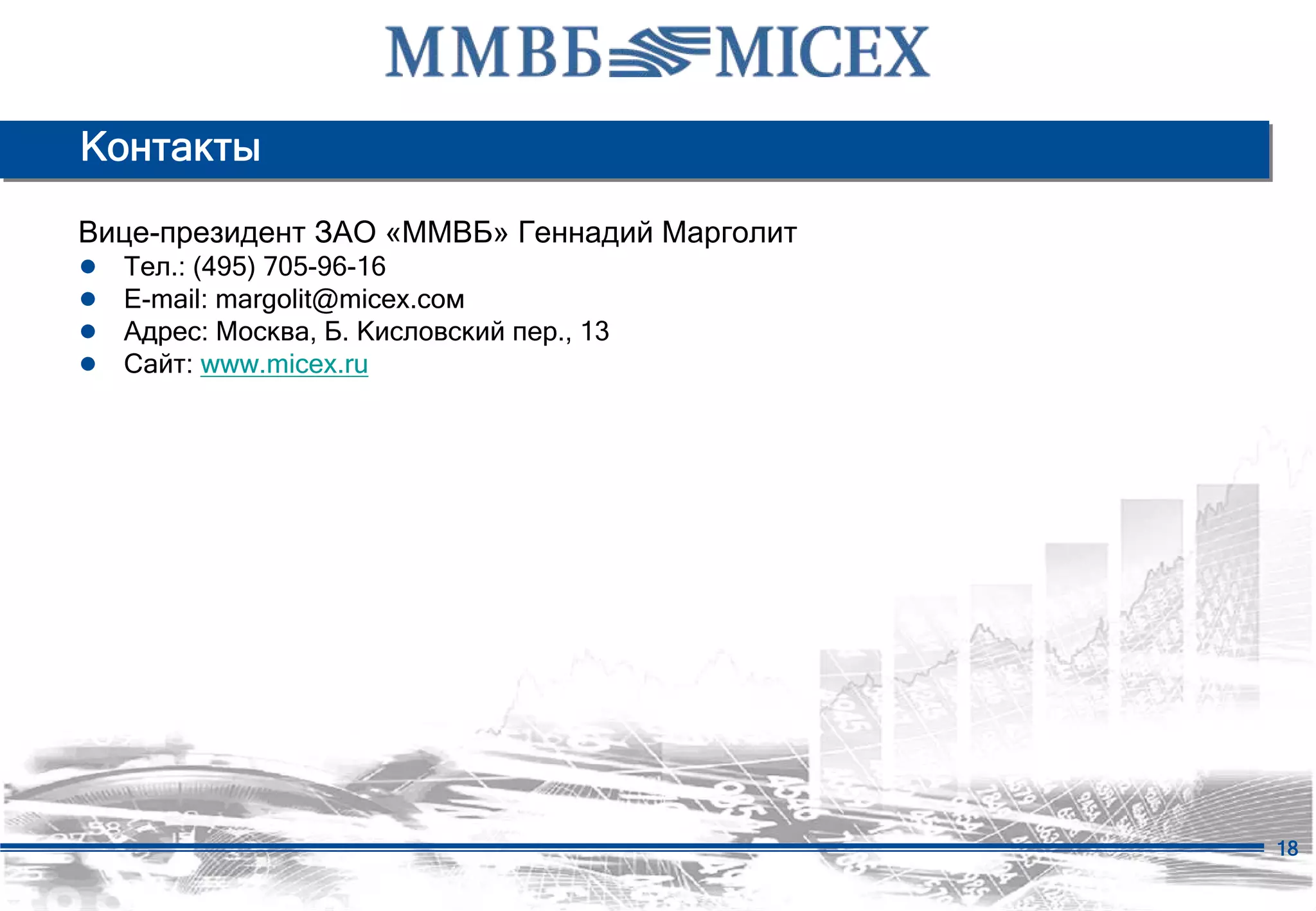 Контакты

Вице-президент ЗАО «ММВБ» Геннадий Марголит
●   Тел.: (495) 705-96-16
●   E-mail: margolit@micex.сом
●   Адрес: Москва, Б. Кисловский пер., 13
●   Сайт: www.micex.ru




                                              18
 