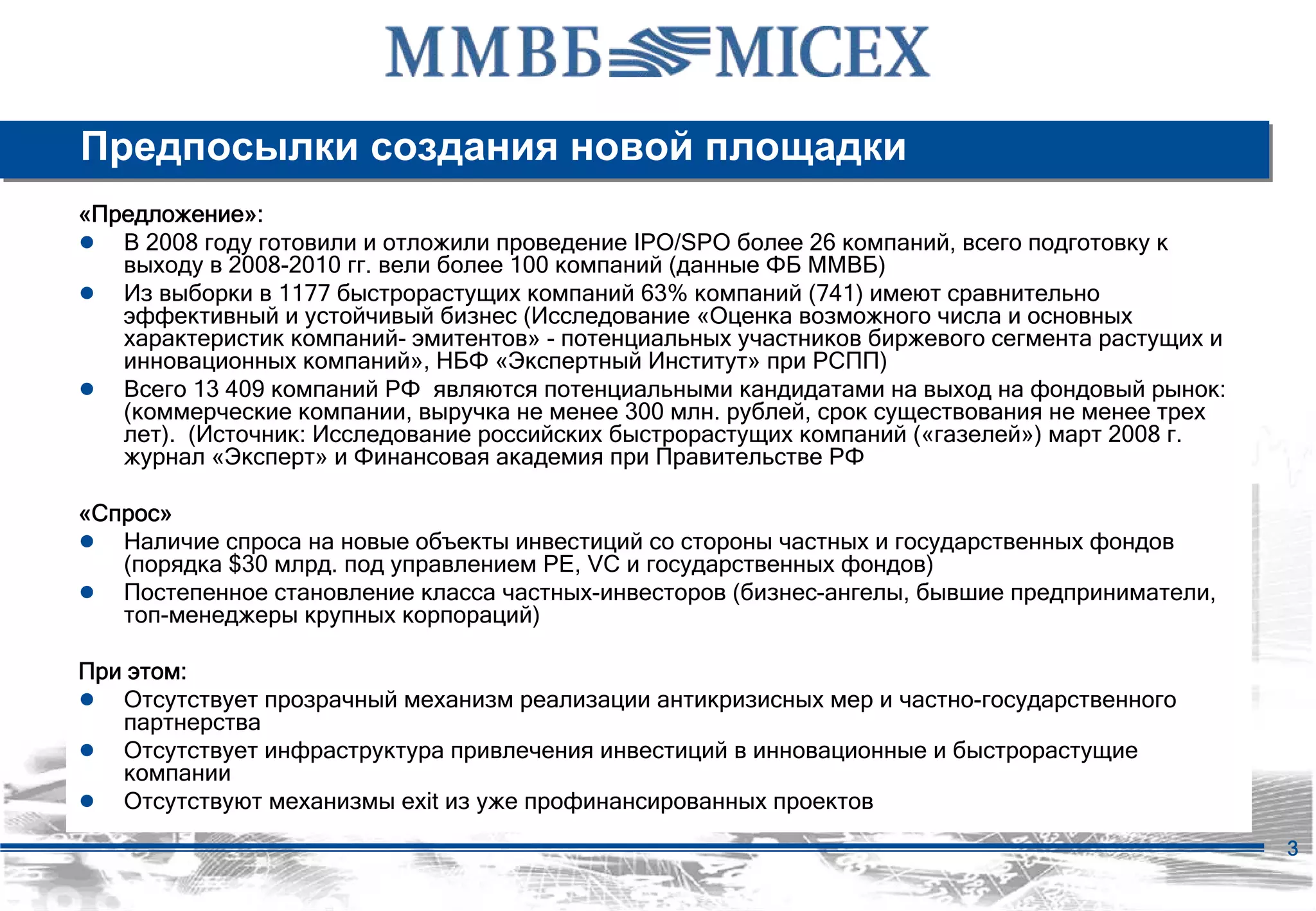 Предпосылки создания новой площадки
«Предложение»:
● В 2008 году готовили и отложили проведение IPO/SPO более 26 компаний, всего подготовку к
   выходу в 2008-2010 гг. вели более 100 компаний (данные ФБ ММВБ)
● Из выборки в 1177 быстрорастущих компаний 63% компаний (741) имеют сравнительно
   эффективный и устойчивый бизнес (Исследование «Оценка возможного числа и основных
   характеристик компаний- эмитентов» - потенциальных участников биржевого сегмента растущих и
   инновационных компаний», НБФ «Экспертный Институт» при РСПП)
● Всего 13 409 компаний РФ являются потенциальными кандидатами на выход на фондовый рынок:
   (коммерческие компании, выручка не менее 300 млн. рублей, срок существования не менее трех
   лет). (Источник: Исследование российских быстрорастущих компаний («газелей») март 2008 г.
   журнал «Эксперт» и Финансовая академия при Правительстве РФ

«Спрос»
● Наличие спроса на новые объекты инвестиций со стороны частных и государственных фондов
   (порядка $30 млрд. под управлением PE, VC и государственных фондов)
● Постепенное становление класса частных-инвесторов (бизнес-ангелы, бывшие предприниматели,
   топ-менеджеры крупных корпораций)

При этом:
● Отсутствует прозрачный механизм реализации антикризисных мер и частно-государственного
   партнерства
● Отсутствует инфраструктура привлечения инвестиций в инновационные и быстрорастущие
   компании
● Отсутствуют механизмы exit из уже профинансированных проектов
                                                                                                 3
 