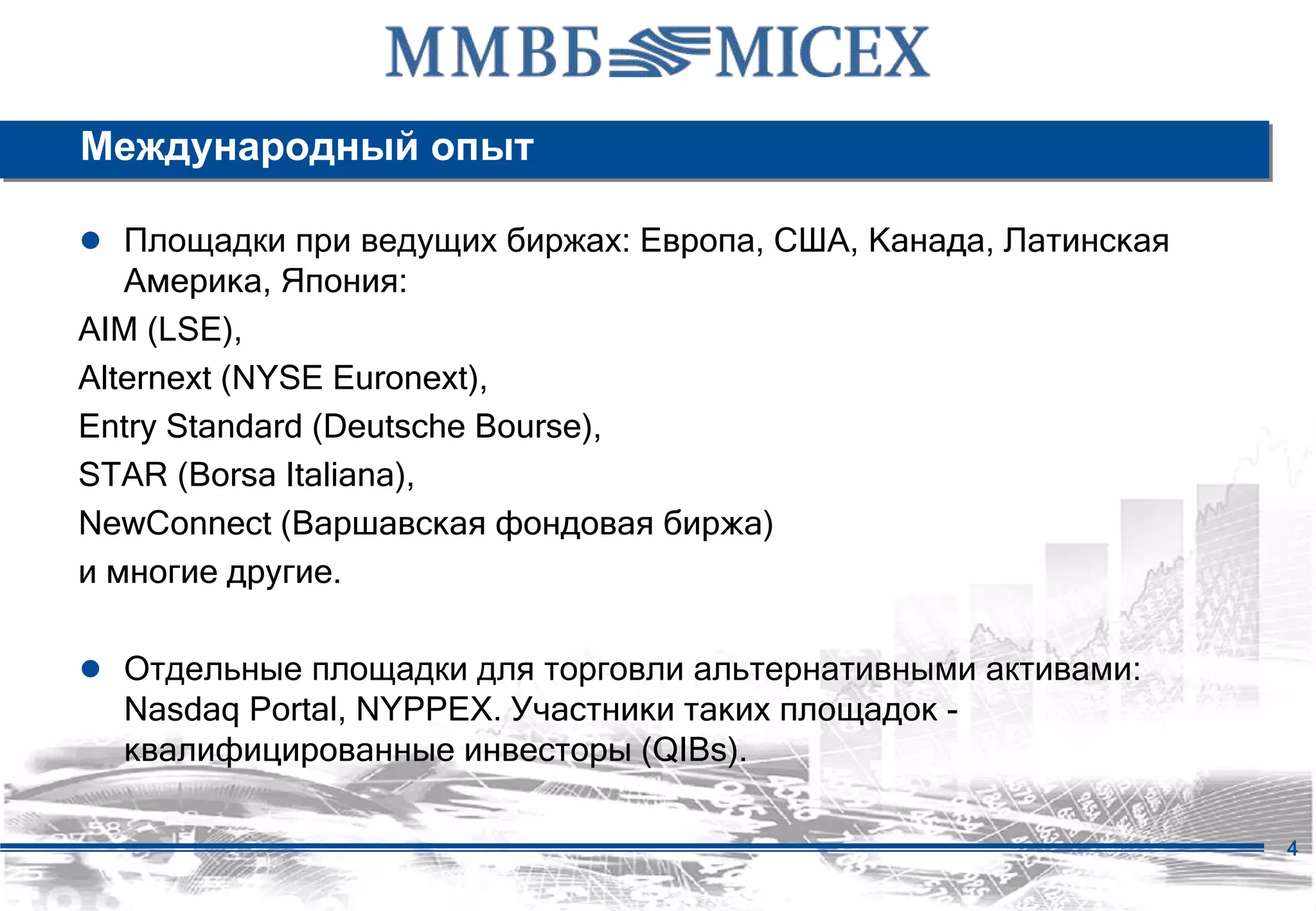 Международный опыт

● Площадки при ведущих биржах: Европа, США, Канада, Латинская
   Америка, Япония:
AIM (LSE),
Alternext (NYSE Euronext),
Entry Standard (Deutsche Bourse),
STAR (Borsa Italiana),
NewConnect (Варшавская фондовая биржа)
и многие другие.

● Отдельные площадки для торговли альтернативными активами:
  Nasdaq Portal, NYPPEX. Участники таких площадок -
  квалифицированные инвесторы (QIBs).

                                                                4
 