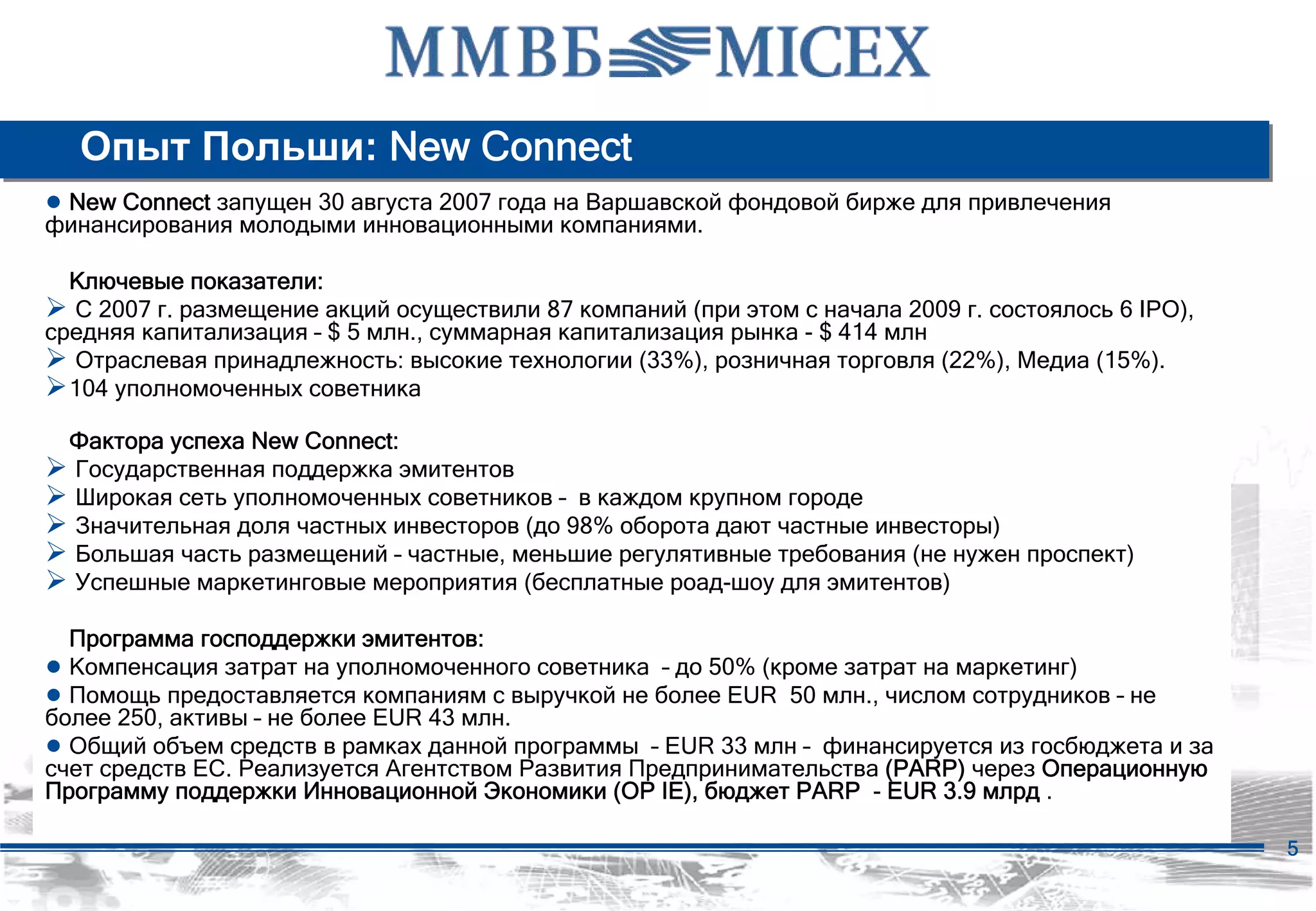 Опыт Польши: New Connect
● New Connect запущен 30 августа 2007 года на Варшавской фондовой бирже для привлечения
финансирования молодыми инновационными компаниями.

  Ключевые показатели:
  С 2007 г. размещение акций осуществили 87 компаний (при этом с начала 2009 г. состоялось 6 IPO),
средняя капитализация – $ 5 млн., суммарная капитализация рынка - $ 414 млн
  Отраслевая принадлежность: высокие технологии (33%), розничная торговля (22%), Медиа (15%).
  104 уполномоченных советника

  Фактора успеха New Connect:
  Государственная поддержка эмитентов
  Широкая сеть уполномоченных советников – в каждом крупном городе
  Значительная доля частных инвесторов (до 98% оборота дают частные инвесторы)
  Большая часть размещений – частные, меньшие регулятивные требования (не нужен проспект)
  Успешные маркетинговые мероприятия (бесплатные роад-шоу для эмитентов)

  Программа господдержки эмитентов:
● Компенсация затрат на уполномоченного советника – до 50% (кроме затрат на маркетинг)
● Помощь предоставляется компаниям с выручкой не более EUR 50 млн., числом сотрудников – не
более 250, активы – не более EUR 43 млн.
● Общий объем средств в рамках данной программы – EUR 33 млн – финансируется из госбюджета и за
счет средств ЕС. Реализуется Агентством Развития Предпринимательства (PARP) через Операционную
Программу поддержки Инновационной Экономики (OP IE), бюджет PARP - EUR 3.9 млрд .

                                                                                                     5
 