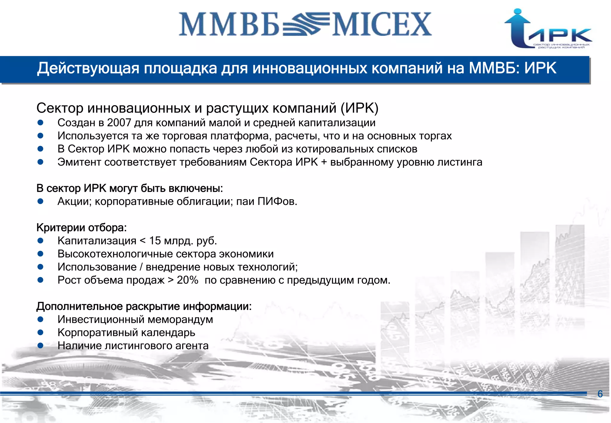 Действующая площадка для инновационных компаний на ММВБ: ИРК

Сектор инновационных и растущих компаний (ИРК)
●   Создан в 2007 для компаний малой и средней капитализации
●   Используется та же торговая платформа, расчеты, что и на основных торгах
●   В Сектор ИРК можно попасть через любой из котировальных списков
●   Эмитент соответствует требованиям Сектора ИРК + выбранному уровню листинга

В сектор ИРК могут быть включены:
● Акции; корпоративные облигации; паи ПИФов.
Критерии отбора:
● Капитализация < 15 млрд. руб.
● Высокотехнологичные сектора экономики
● Использование / внедрение новых технологий;
● Рост объема продаж > 20% по сравнению с предыдущим годом.
Дополнительное раскрытие информации:
● Инвестиционный меморандум
● Корпоративный календарь
● Наличие листингового агента


                                                                                 6
 