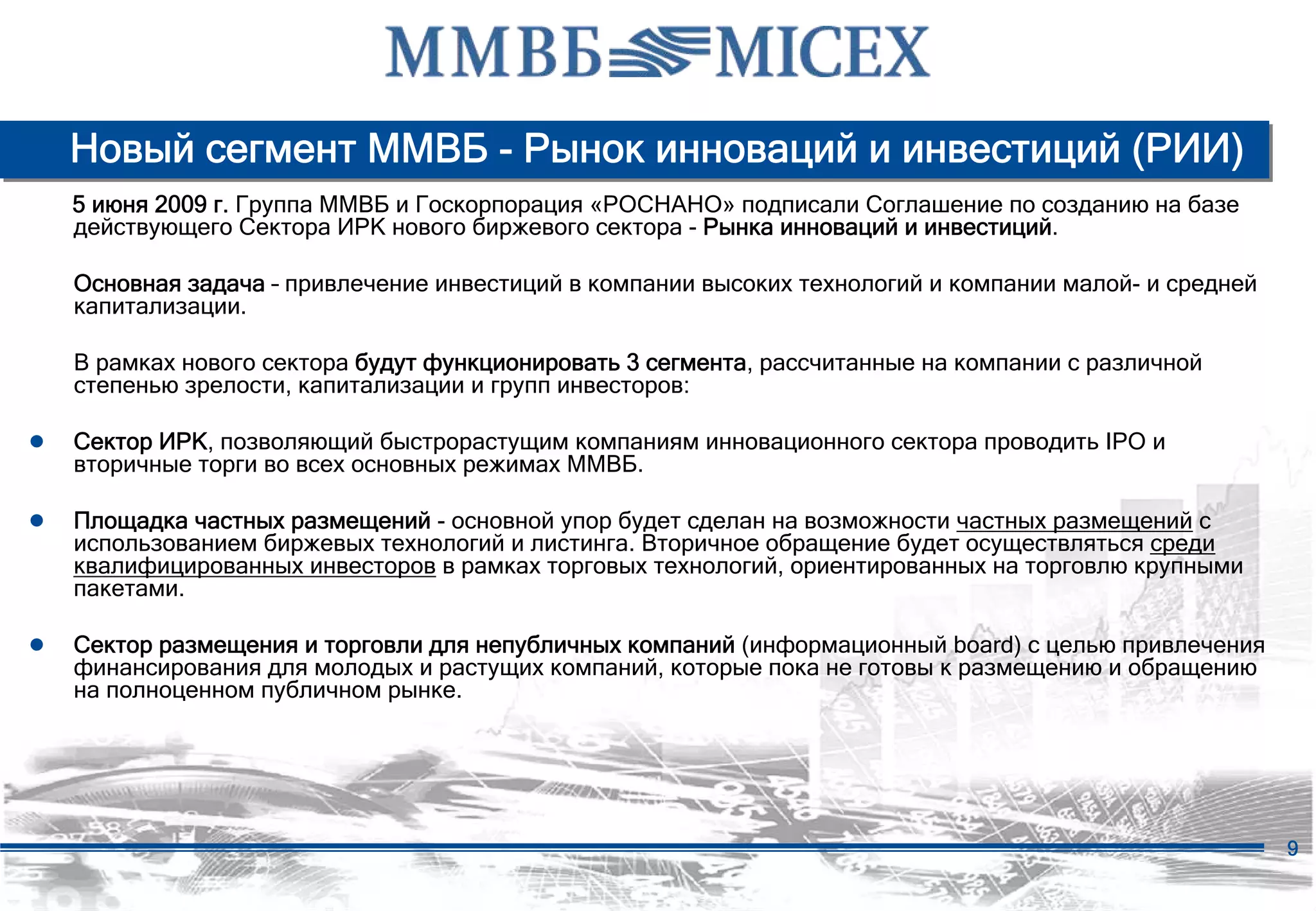 Новый сегмент ММВБ - Рынок инноваций и инвестиций (РИИ)
   5 июня 2009 г. Группа ММВБ и Госкорпорация «РОСНАНО» подписали Соглашение по созданию на базе
   действующего Сектора ИРК нового биржевого сектора - Рынка инноваций и инвестиций.

   Основная задача – привлечение инвестиций в компании высоких технологий и компании малой- и средней
   капитализации.

   В рамках нового сектора будут функционировать 3 сегмента, рассчитанные на компании с различной
   степенью зрелости, капитализации и групп инвесторов:

● Сектор ИРК, позволяющий быстрорастущим компаниям инновационного сектора проводить IPO и
   вторичные торги во всех основных режимах ММВБ.

● Площадка частных размещений - основной упор будет сделан на возможности частных размещений с
   использованием биржевых технологий и листинга. Вторичное обращение будет осуществляться среди
   квалифицированных инвесторов в рамках торговых технологий, ориентированных на торговлю крупными
   пакетами.

● Сектор размещения и торговли для непубличных компаний (информационный board) с целью привлечения
   финансирования для молодых и растущих компаний, которые пока не готовы к размещению и обращению
   на полноценном публичном рынке.




                                                                                                        9
 