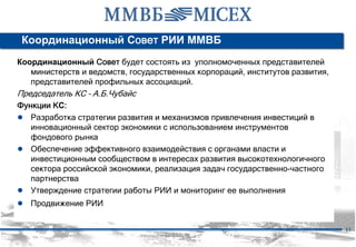 Координационный Совет РИИ ММВБ
Координационный Совет будет состоять из уполномоченных представителей
   министерств и ведомств, государственных корпораций, институтов развития,
   представителей профильных ассоциаций.
Председатель КС – А.Б.Чубайс
Функции КС:
● Разработка стратегии развития и механизмов привлечения инвестиций в
   инновационный сектор экономики с использованием инструментов
   фондового рынка
● Обеспечение эффективного взаимодействия с органами власти и
   инвестиционным сообществом в интересах развития высокотехнологичного
   сектора российской экономики, реализация задач государственно-частного
   партнерства
● Утверждение стратегии работы РИИ и мониторинг ее выполнения
● Продвижение РИИ

                                                                              11
 