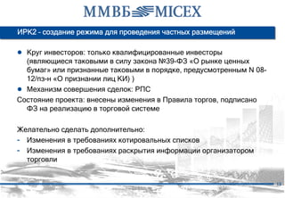ИРК2 – создание режима для проведения частных размещений

● Круг инвесторов: только квалифицированные инвесторы
  (являющиеся таковыми в силу закона №39-ФЗ «О рынке ценных
  бумаг» или признанные таковыми в порядке, предусмотренным N 08-
  12/пз-н «О признании лиц КИ) )
● Механизм совершения сделок: РПС
Состояние проекта: внесены изменения в Правила торгов, подписано
  ФЗ на реализацию в торговой системе

Желательно сделать дополнительно:
- Изменения в требованиях котировальных списков
- Изменения в требованиях раскрытия информации организатором
  торговли


                                                                    13
 