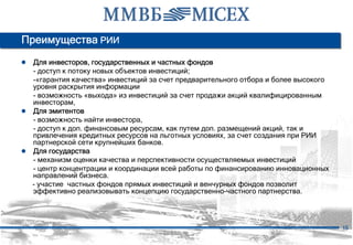 Преимущества РИИ
● Для инвесторов, государственных и частных фондов
  - доступ к потоку новых объектов инвестиций;
  -«гарантия качества» инвестиций за счет предварительного отбора и более высокого
  уровня раскрытия информации
  - возможность «выхода» из инвестиций за счет продажи акций квалифицированным
  инвесторам,
● Для эмитентов
  - возможность найти инвестора,
  - доступ к доп. финансовым ресурсам, как путем доп. размещений акций, так и
  привлечения кредитных ресурсов на льготных условиях, за счет создания при РИИ
  партнерской сети крупнейших банков.
● Для государства
  - механизм оценки качества и перспективности осуществляемых инвестиций
  - центр концентрации и координации всей работы по финансированию инновационных
  направлений бизнеса.
  - участие частных фондов прямых инвестиций и венчурных фондов позволит
  эффективно реализовывать концепцию государственно-частного партнерства.




                                                                                     15
 